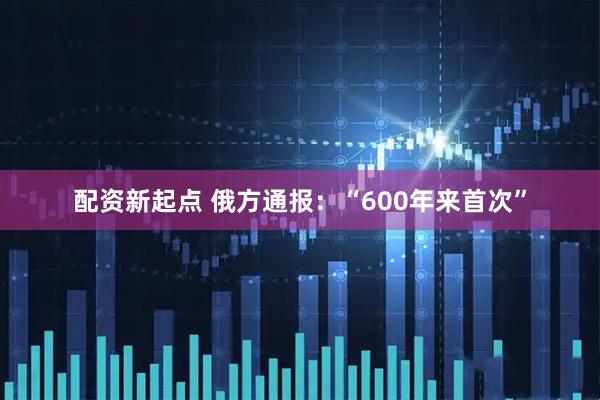 配资新起点 俄方通报：“600年来首次”