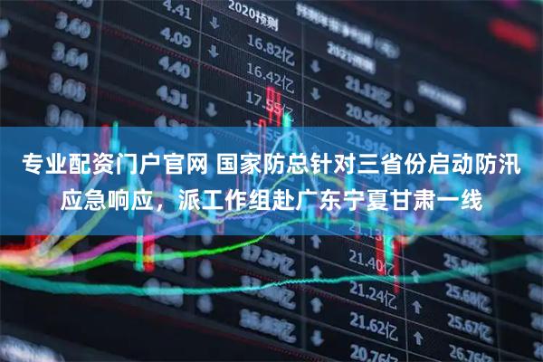 专业配资门户官网 国家防总针对三省份启动防汛应急响应，派工作组赴广东宁夏甘肃一线