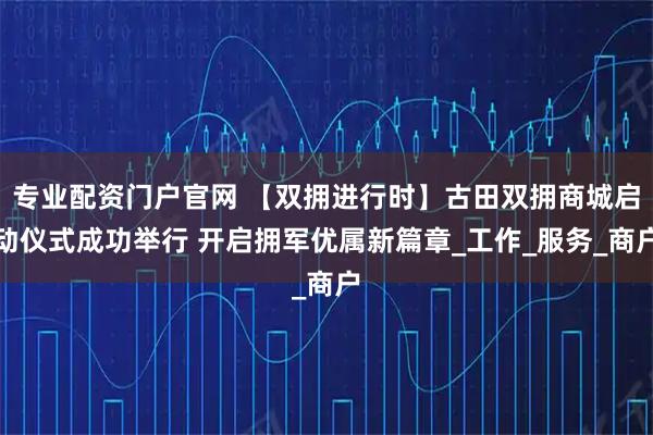 专业配资门户官网 【双拥进行时】古田双拥商城启动仪式成功举行 开启拥军优属新篇章_工作_服务_商户