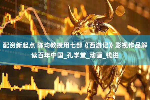 配资新起点 陈均教授用七部《西游记》影视作品解读百年中国_孔学堂_动画_钱进