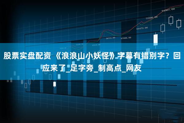 股票实盘配资 《浪浪山小妖怪》字幕有错别字？回应来了_足字旁_制高点_网友
