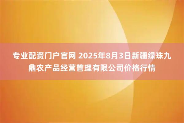 专业配资门户官网 2025年8月3日新疆绿珠九鼎农产品经营管理有限公司价格行情