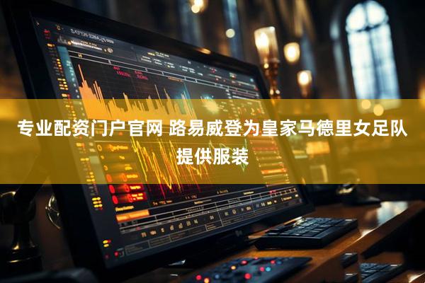 专业配资门户官网 路易威登为皇家马德里女足队提供服装