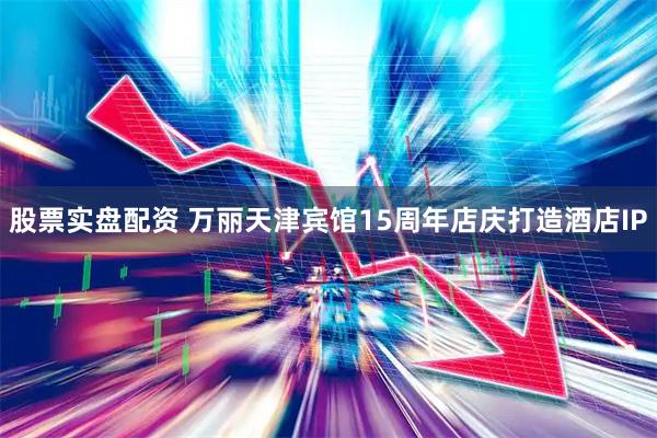 股票实盘配资 万丽天津宾馆15周年店庆打造酒店IP