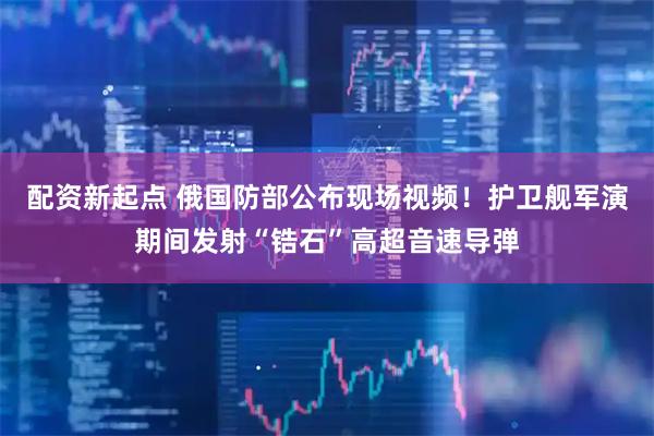 配资新起点 俄国防部公布现场视频！护卫舰军演期间发射“锆石”高超音速导弹