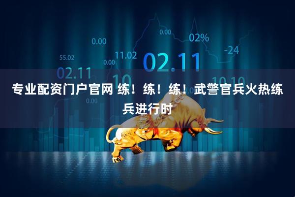 专业配资门户官网 练！练！练！武警官兵火热练兵进行时