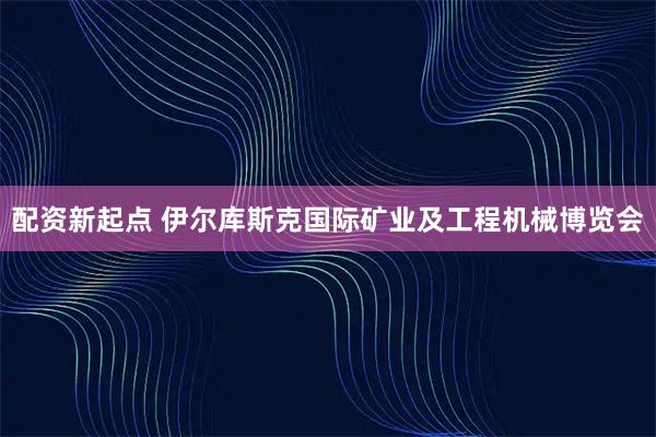 配资新起点 伊尔库斯克国际矿业及工程机械博览会