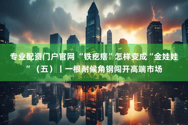 专业配资门户官网 “铁疙瘩”怎样变成“金娃娃”（五）丨一根耐候角钢闯开高端市场